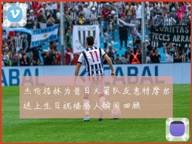 杰伦格林为昔日火箭队友惠特摩尔送上生日祝福感人瞬间回顾