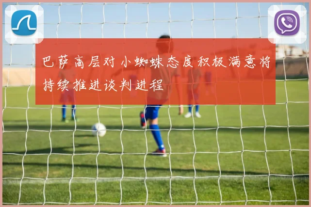 巴萨高层对小蜘蛛态度积极满意将持续推进谈判进程