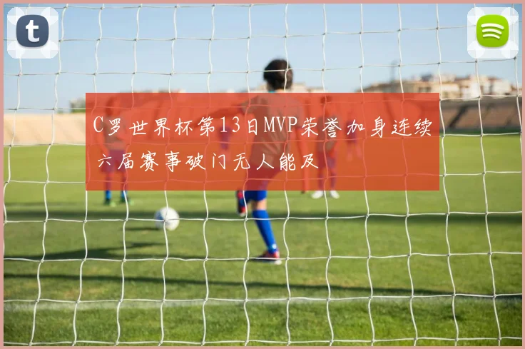 C罗世界杯第13日MVP荣誉加身连续六届赛事破门无人能及