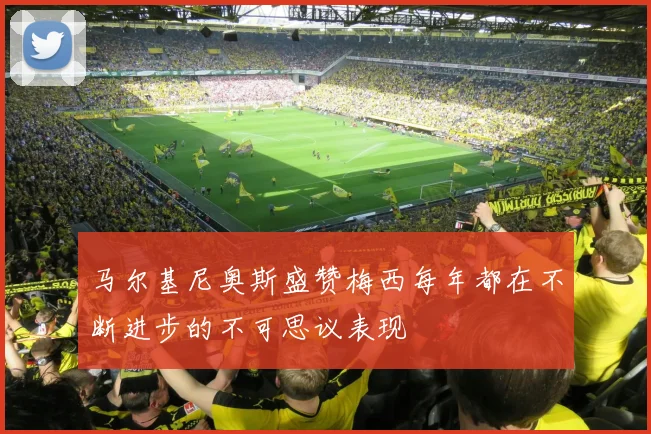 马尔基尼奥斯盛赞梅西每年都在不断进步的不可思议表现