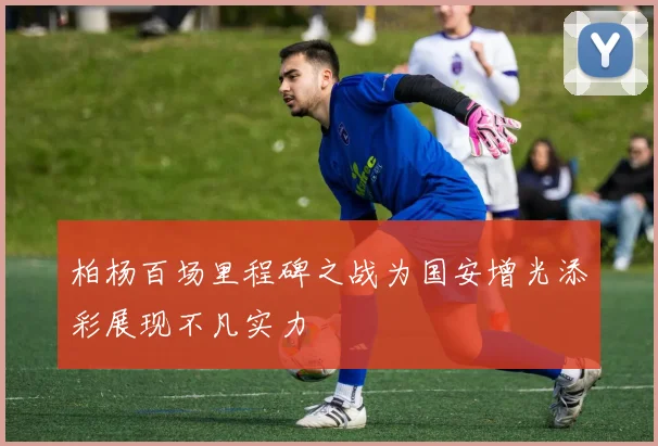 柏杨百场里程碑之战为国安增光添彩展现不凡实力