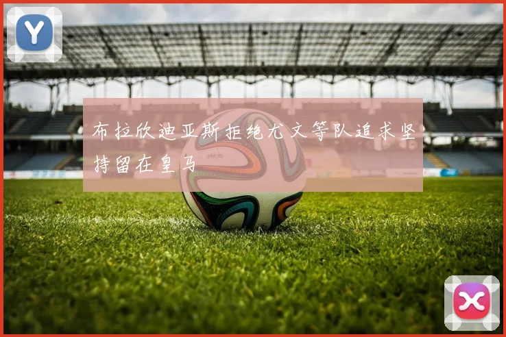 布拉欣迪亚斯拒绝尤文等队追求坚持留在皇马