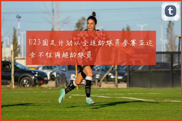 U23国足计划以全适龄球员参赛亚运会不征调超龄球员