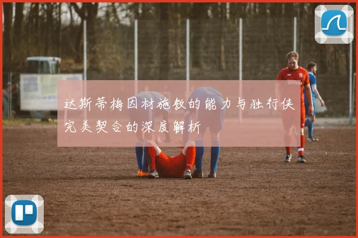 达斯蒂梅因材施教的能力与独行侠完美契合的深度解析